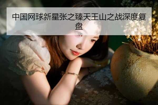 中国网球新星张之臻天王山之战深度复盘